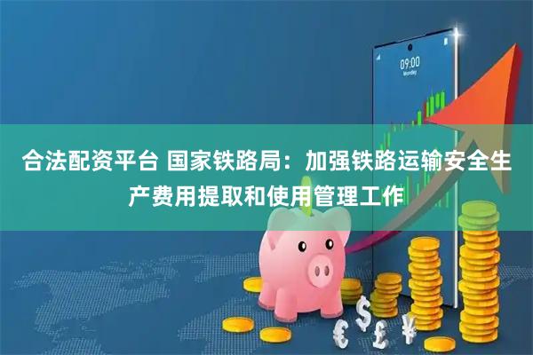 合法配资平台 国家铁路局：加强铁路运输安全生产费用提取和使用管理工作