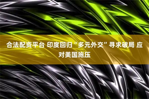合法配资平台 印度回归“多元外交”寻求破局 应对美国施压