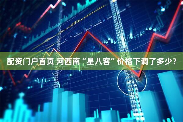 配资门户首页 河西南“星八客”价格下调了多少？