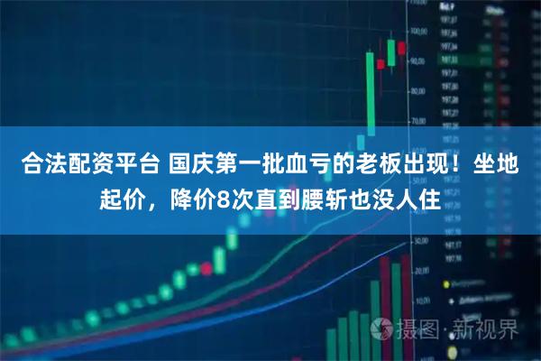 合法配资平台 国庆第一批血亏的老板出现！坐地起价，降价8次直到腰斩也没人住