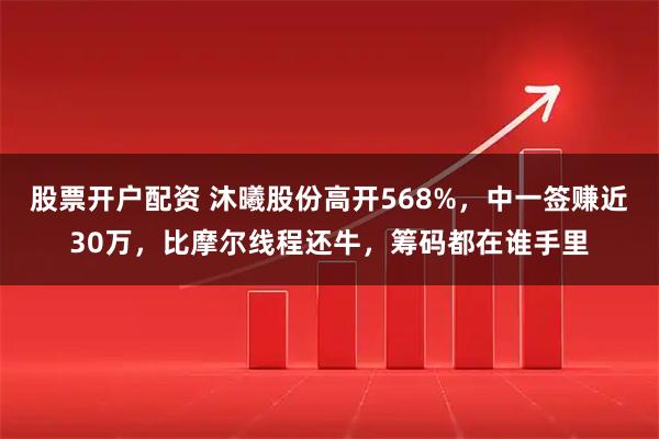 股票开户配资 沐曦股份高开568%,中一签赚近30万,比摩尔线程还牛,筹码都在谁手里