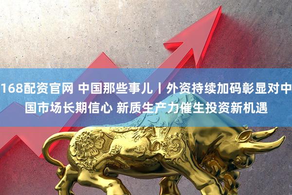 168配资官网 中国那些事儿丨外资持续加码彰显对中国市场长期信心 新质生产力催生投资新机遇
