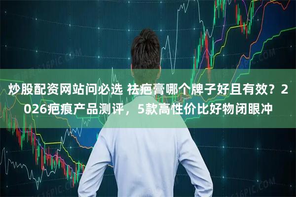 炒股配资网站问必选 祛疤膏哪个牌子好且有效？2026疤痕产品测评，5款高性价比好物闭眼冲