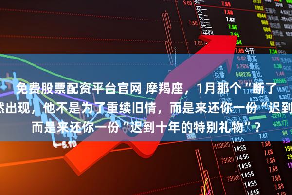 免费股票配资平台官网 摩羯座,1月那个“断了联系”的故友会突然出现,他不是为了重续旧情,而是来还你一份“迟到十年的特别礼物”?