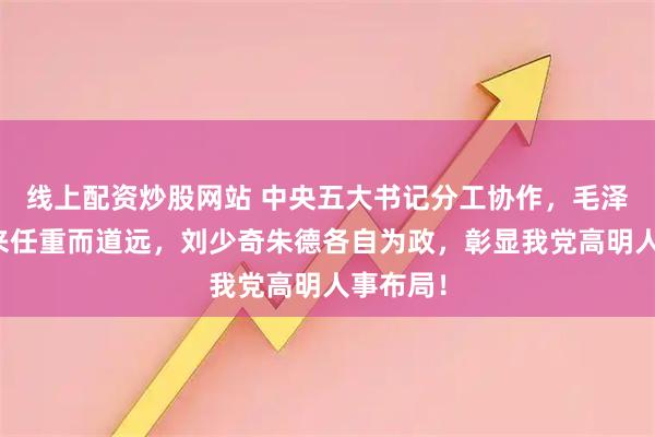 线上配资炒股网站 中央五大书记分工协作，毛泽东周恩来任重而道远，刘少奇朱德各自为政，彰显我党高明人事布局！