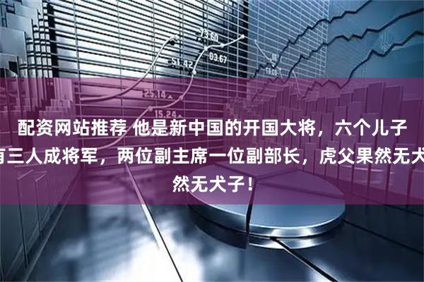 配资网站推荐 他是新中国的开国大将，六个儿子中有三人成将军，两位副主席一位副部长，虎父果然无犬子！