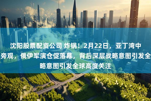 沈阳股票配资公司 炸锅!2月22日,亚丁湾中国军舰冷眼旁观,俄伊军演仓促落幕,背后深层战略意图引发全球高度关注