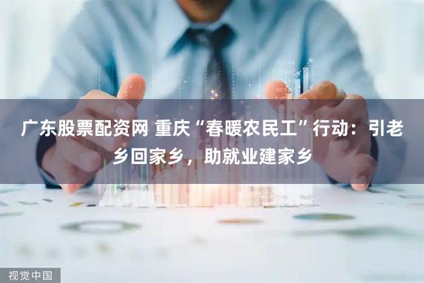 广东股票配资网 重庆“春暖农民工”行动:引老乡回家乡,助就业建家乡