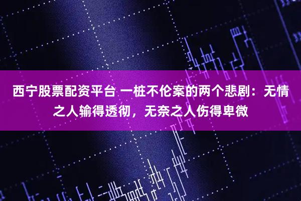 西宁股票配资平台 一桩不伦案的两个悲剧:无情之人输得透彻,无奈之人伤得卑微