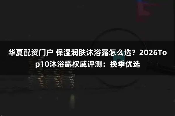 华夏配资门户 保湿润肤沐浴露怎么选?2026Top10沐浴露权威评测:换季优选