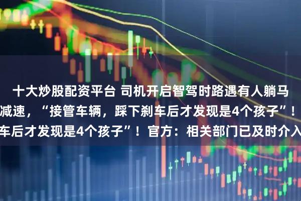 十大炒股配资平台 司机开启智驾时路遇有人躺马路上，系统识别障碍物减速，“接管车辆，踩下刹车后才发现是4个孩子”！官方：相关部门已及时介入