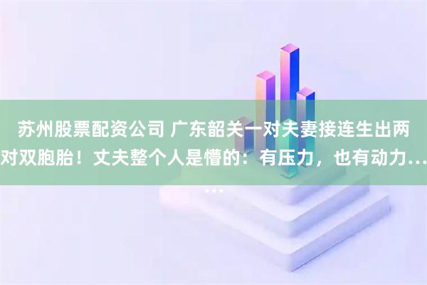 苏州股票配资公司 广东韶关一对夫妻接连生出两对双胞胎！丈夫整个人是懵的：有压力，也有动力…