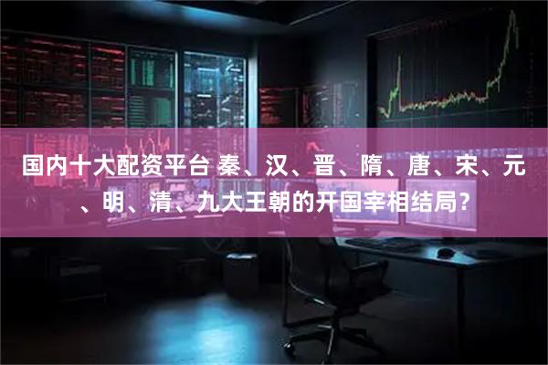 国内十大配资平台 秦、汉、晋、隋、唐、宋、元、明、清、九大王朝的开国宰相结局？