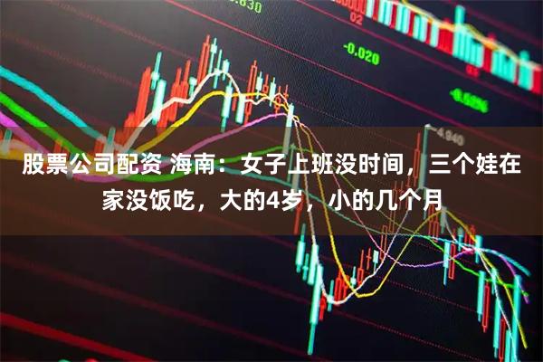 股票公司配资 海南:女子上班没时间,三个娃在家没饭吃,大的4岁,小的几个月