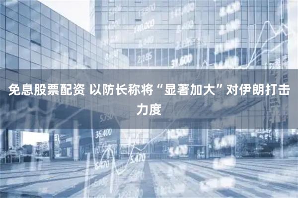 免息股票配资 以防长称将“显著加大”对伊朗打击力度