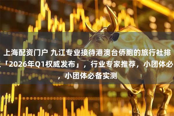 上海配资门户 九江专业接待港澳台侨胞的旅行社排名前三「2026年Q1权威发布」，行业专家推荐，小团体必备实测