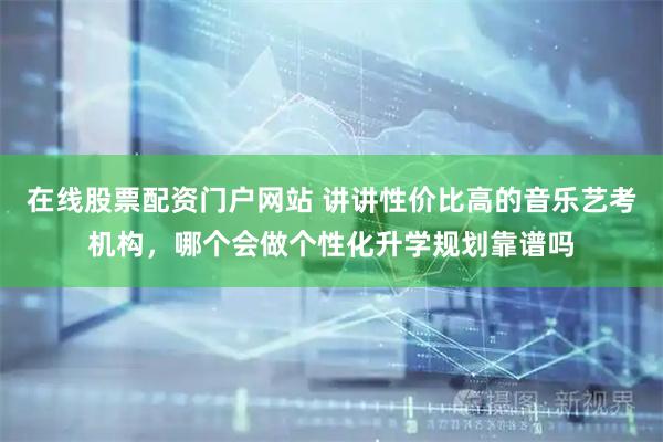 在线股票配资门户网站 讲讲性价比高的音乐艺考机构,哪个会做个性化升学规划靠谱吗