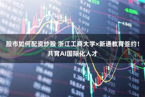 股市如何配资炒股 浙江工商大学×新通教育签约！共育AI国际化人才