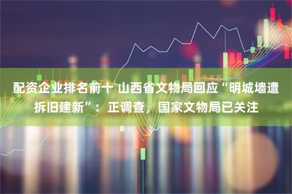 配资企业排名前十 山西省文物局回应“明城墙遭拆旧建新”：正调查，国家文物局已关注